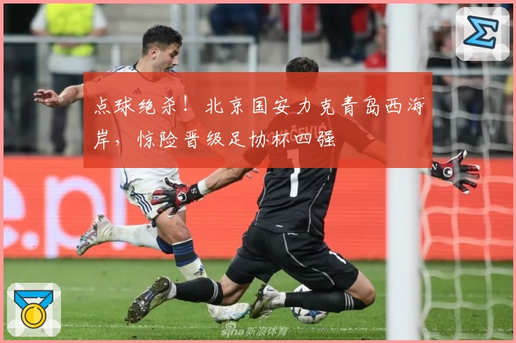 点球绝杀!北京国安力克青岛西海岸,惊险晋级足协杯四强