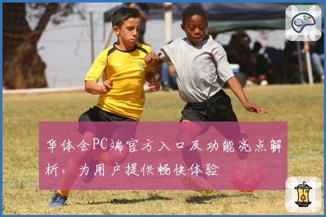 华体会PC端官方入口及功能亮点解析,为用户提供畅快体验