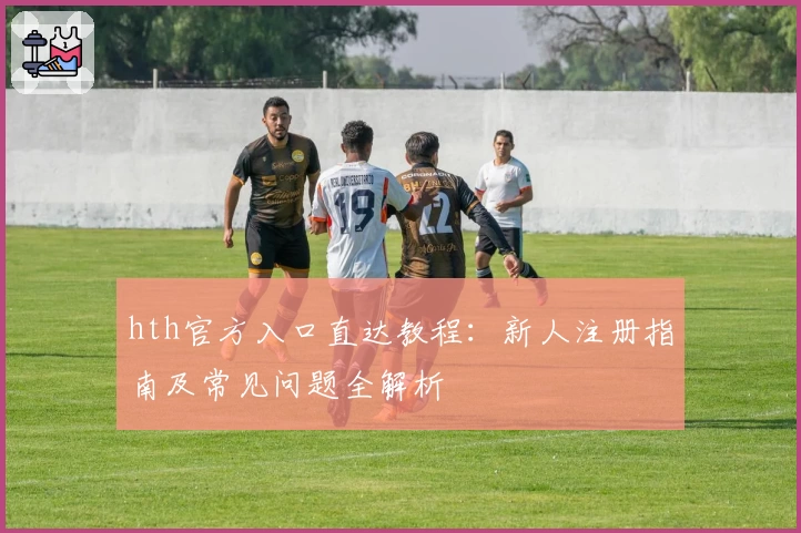 hth官方入口直达教程：新人注册指南及常见问题全解析