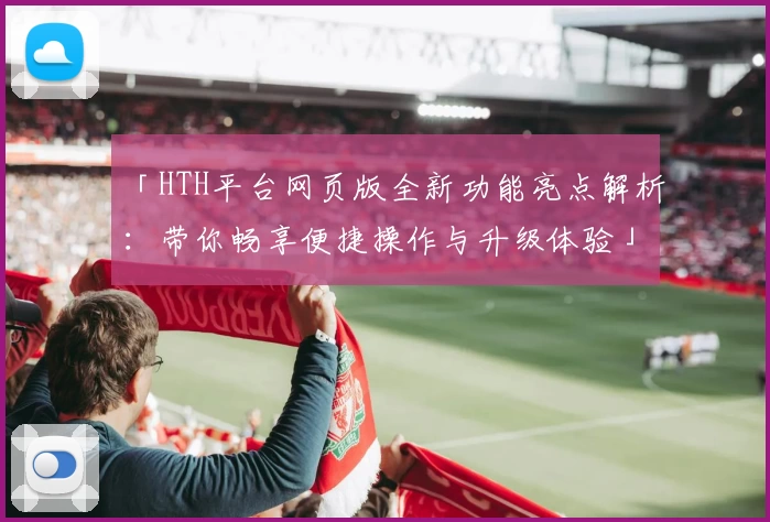 「HTH平台网页版全新功能亮点解析:带你畅享便捷操作与升级体验」