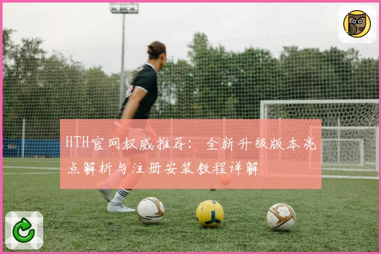 HTH官网权威推荐：全新升级版本亮点解析与注册安装教程详解