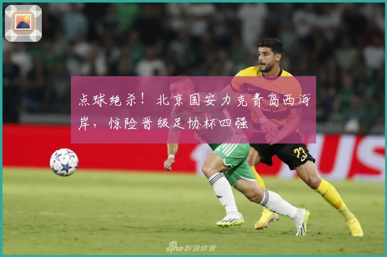 点球绝杀！北京国安力克青岛西海岸，惊险晋级足协杯四强