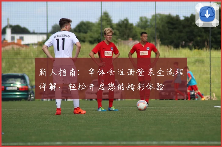 新人指南：华体会注册登录全流程详解，轻松开启您的精彩体验