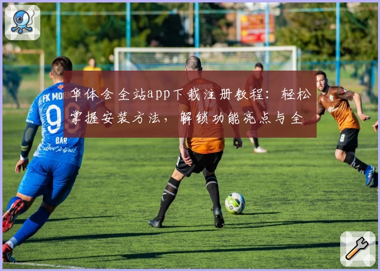 华体会全站app下载注册教程：轻松掌握安装方法，解锁功能亮点与全新使用体验