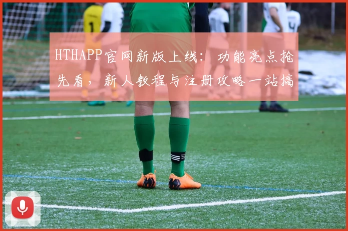 HTHAPP官网新版上线：功能亮点抢先看，新人教程与注册攻略一站搞定