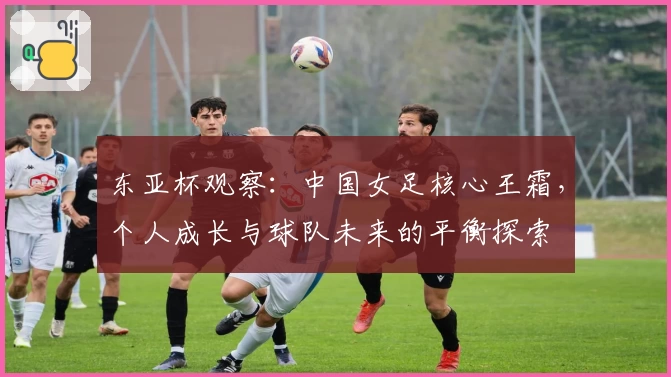 东亚杯观察:中国女足核心王霜,个人成长与球队未来的平衡探索
