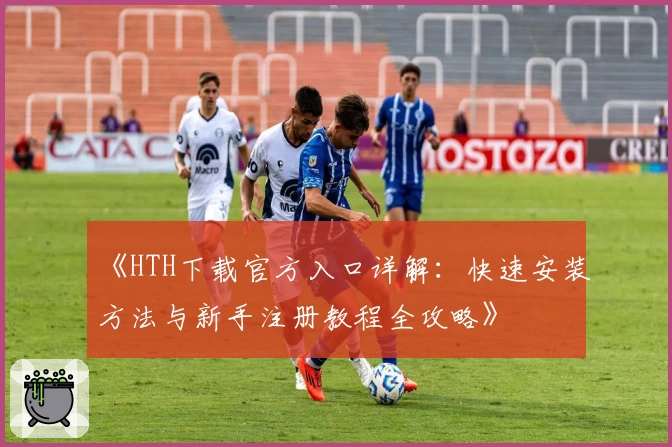 《HTH下载官方入口详解：快速安装方法与新手注册教程全攻略》