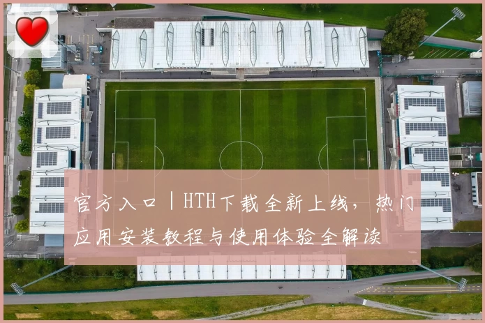 官方入口｜HTH下载全新上线，热门应用安装教程与使用体验全解读