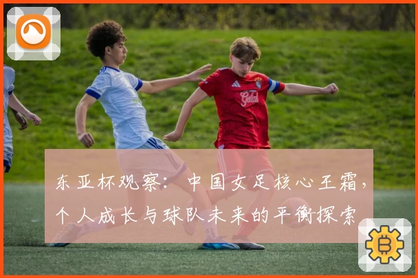 东亚杯观察：中国女足核心王霜，个人成长与球队未来的平衡探索