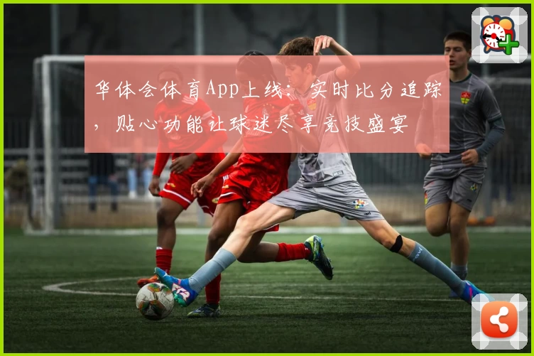 华体会体育App上线:实时比分追踪,贴心功能让球迷尽享竞技盛宴