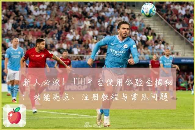 新人必读！HTH平台使用体验全揭秘：功能亮点、注册教程与常见问题解答