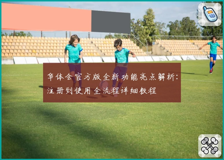 华体会官方版全新功能亮点解析：注册到使用全流程详细教程