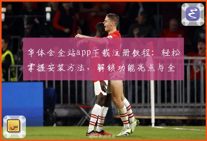 华体会全站app下载注册教程：轻松掌握安装方法，解锁功能亮点与全新使用体验