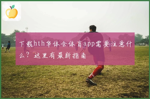 下载hth华体会体育app需要注意什么?这里有最新指南