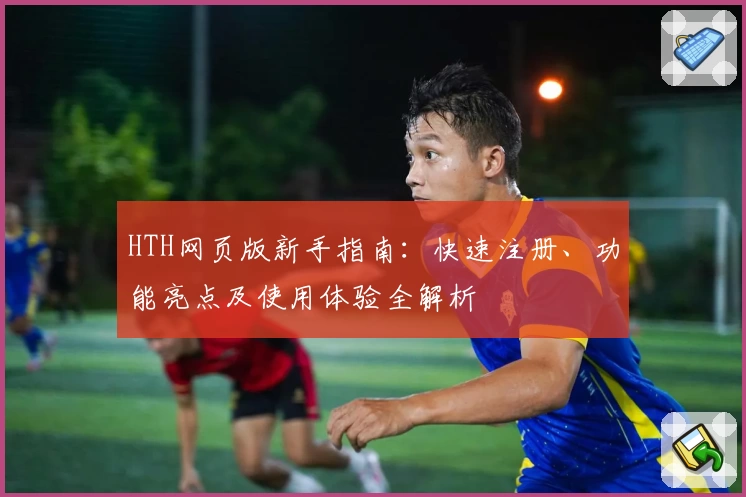 HTH网页版新手指南：快速注册、功能亮点及使用体验全解析