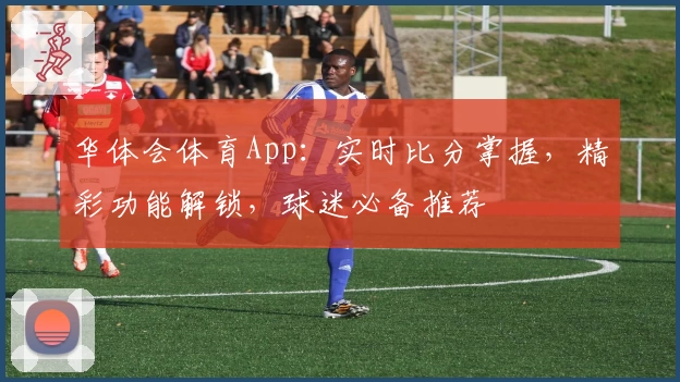 华体会体育App:实时比分掌握,精彩功能解锁,球迷必备推荐