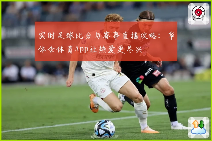 实时足球比分与赛事直播攻略:华体会体育App让热爱更尽兴
