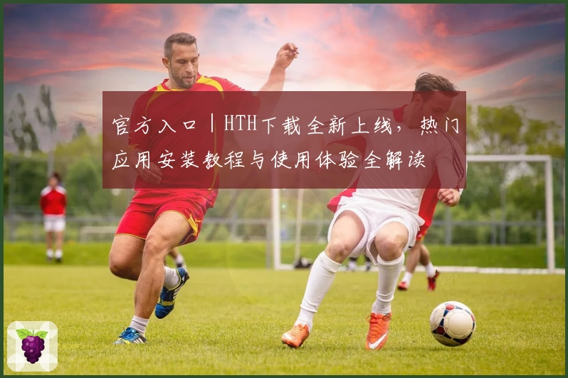 官方入口｜HTH下载全新上线，热门应用安装教程与使用体验全解读