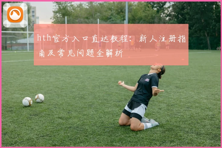 hth官方入口直达教程：新人注册指南及常见问题全解析